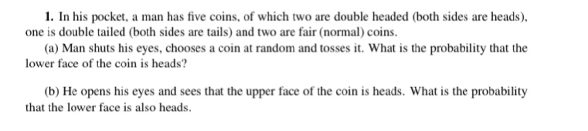 1. In his pocket, a man has five coins, of which two are double headed (both sides are heads),
one is double tailed (both sides are tails) and two are fair (normal) coins.
(a) Man shuts his eyes, chooses a coin at random and tosses it. What is the probability that the
lower face of the coin is heads?
(b) He opens his eyes and sees that the upper face of the coin is heads. What is the probability
that the lower face is also heads.
