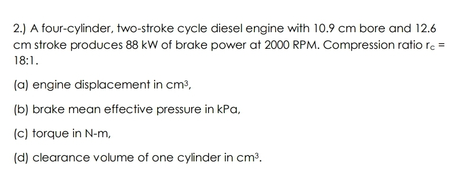 2.) A four-cylinder, two-stroke cycle diesel engine with 10.9 cm bore and 12.6
cm stroke produces 88 kW of brake power at 2000 RPM. Compression ratio rc =
%3D
18:1.
(a) engine displacement in cm³,
(b) brake mean effective pressure in kPa,
(c) torque in N-m,
(d) clearance volume of one cylinder in cm³.
