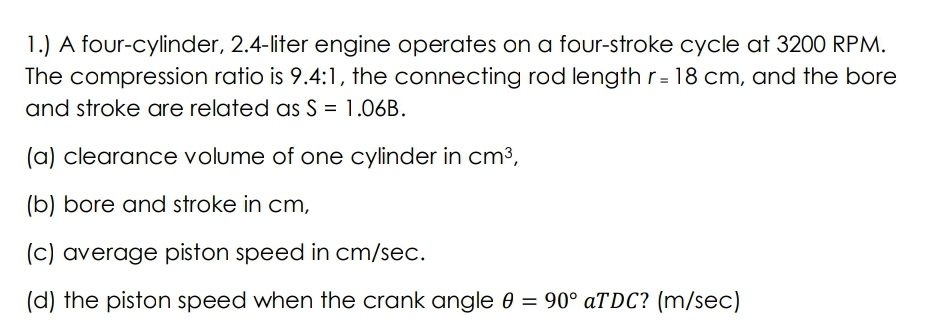 1.) A four-cylinder, 2.4-liter engine operates on a four-stroke cycle at 3200 RPM.
The compression ratio is 9.4:1, the connecting rod length r= 18 cm, and the bore
and stroke are related as S = 1.06B.
%3D
(a) clearance volume of one cylinder in cm³,
(b) bore and stroke in cm,
(c) average piston speed in cm/sec.
(d) the piston speed when the crank angle 0 = 90° aTDC? (m/sec)

