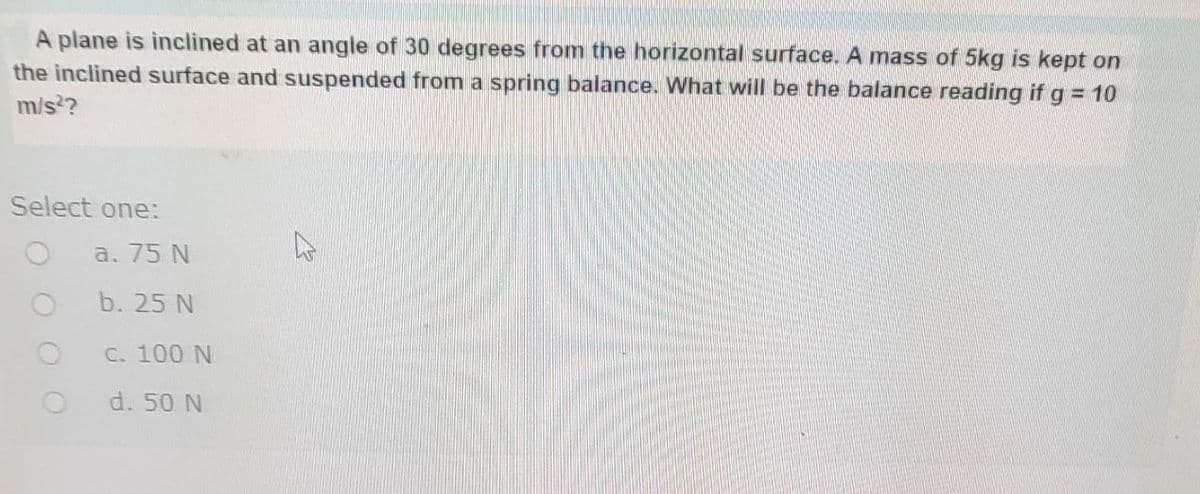 A plane is inclined at an angle of 30 degrees from the horizontal surface. A mass of 5kg is kept on
the inclined surface and suspended from a spring balance. What will be the balance reading if g = 10
m/s²?
Select one:
a. 75 N
b. 25 N
c. 100 N
d. 50 N