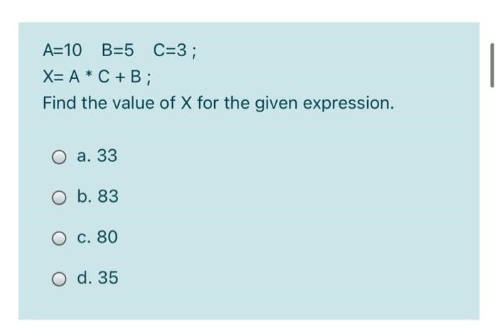A=10 B=5 C=3;
X= A * C + B ;
Find the value of X for the given expression.
O a. 33
O b. 83
O c. 80
O d. 35