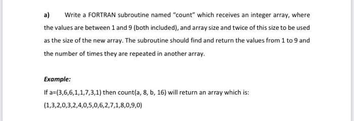 a)
Write a FORTRAN subroutine named "count" which receives an integer array, where
the values are between 1 and 9 (both included), and array size and twice of this size to be used
as the size of the new array. The subroutine should find and return the values from 1 to 9 and
the number of times they are repeated in another array.
Example:
If a=(3,6,6,1,1,7,3,1) then count(a, 8, b, 16) will return an array which is:
(1,3,2,0,3,2,4,0,5,0,6,2,7,1,8,0,9,0)