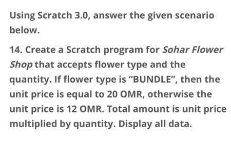 Using Scratch 3.0, answer the given scenario
below.
14. Create a Scratch program for Sohar Flower
Shop that accepts flower type and the
quantity. If flower type is "BUNDLE", then the
unit price is equal to 20 OMR, otherwise the
unit price is 12 OMR. Total amount is unit price
multiplied by quantity. Display all data.