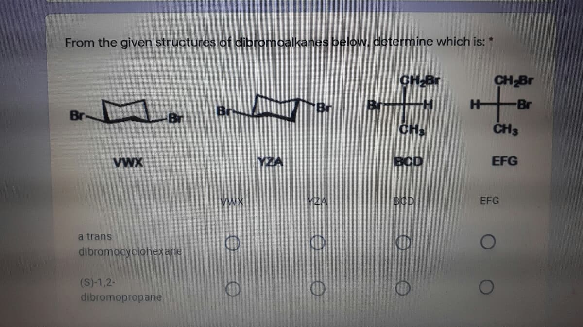 From the given structures of dibromoalkanes below. determine which is: *
CH Br
CH Br
Br
Br
Br
Br
Br
Br
CH
CH3
VWX
YZA
BCD
EFG
VWX
YZA
BCD
EFG
a trans
dibromocyclohexane
(S)-1,2-
dibromopropane
