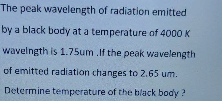 The peak wavelength of radiation emitted
by a black body at a temperature of 4000 K
wavelngth is 1.75um .If the peak wavelength
of emitted radiation changes to 2.65 um.
Determine temperature of the black body?
