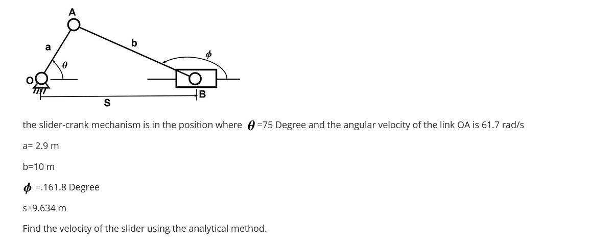 A
b
a
S
the slider-crank mechanism is in the position where A =75 Degree and the angular velocity of the link OA is 61.7 rad/s
a= 2.9 m
b=10 m
O =.161.8 Degree
s=9.634 m
Find the velocity of the slider using the analytical method.

