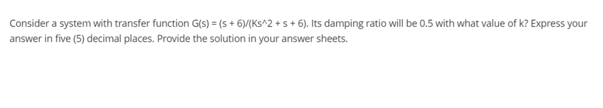 Consider a system with transfer function G(s) = (s + 6)/(Ks^2 + s + 6). Its damping ratio will be 0.5 with what value of k? Express your
answer in five (5) decimal places. Provide the solution in your answer sheets.
