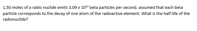 1.50 moles of a radio nuclide emits 3.09 x 1010 beta particles per second. assumed that each beta
particle corresponds to the decay of one atom of the radioactive element. What is the half-life of the
radionuclide?
