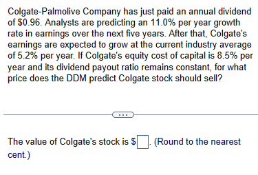 Colgate-Palmolive Company has just paid an annual dividend
of $0.96. Analysts are predicting an 11.0% per year growth
rate in earnings over the next five years. After that, Colgate's
earnings are expected to grow at the current industry average
of 5.2% per year. If Colgate's equity cost of capital is 8.5% per
year and its dividend payout ratio remains constant, for what
price does the DDM predict Colgate stock should sell?
The value of Colgate's stock is $
cent.)
(Round to the nearest