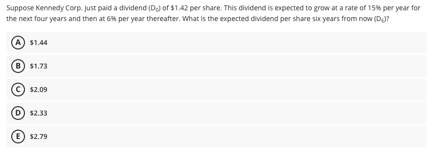 Suppose Kennedy Corp. just paid a dividend (Do) of $1.42 per share. This dividend is expected to grow at a rate of 15% per year for
the next four years and then at 6% per year thereafter. What is the expected dividend per share six years from now (D)?
(A) $1.44
B) $1.73
C) $2.09
D) $2.33
(E) $2.79