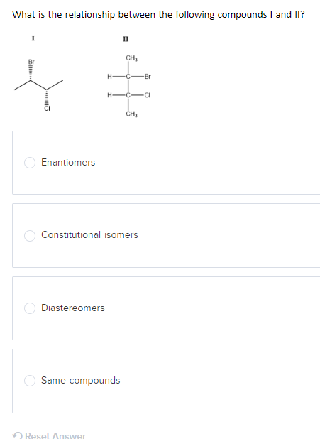 What is the relationship between the following compounds I and II?
Enantiomers
II
CH₂
H-C -Br
H-C CI
CH3
Constitutional isomers
Diastereomers
Same compounds
Reset Answer