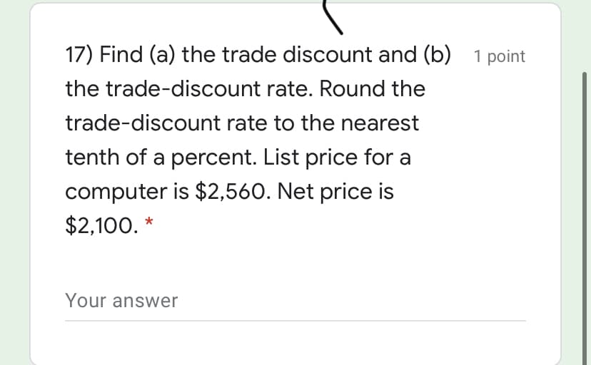 17) Find (a) the trade discount and (b) 1 point
the trade-discount rate. Round the
trade-discount rate to the nearest
tenth of a percent. List price for a
computer is $2,560. Net price is
$2,100. *
Your answer
