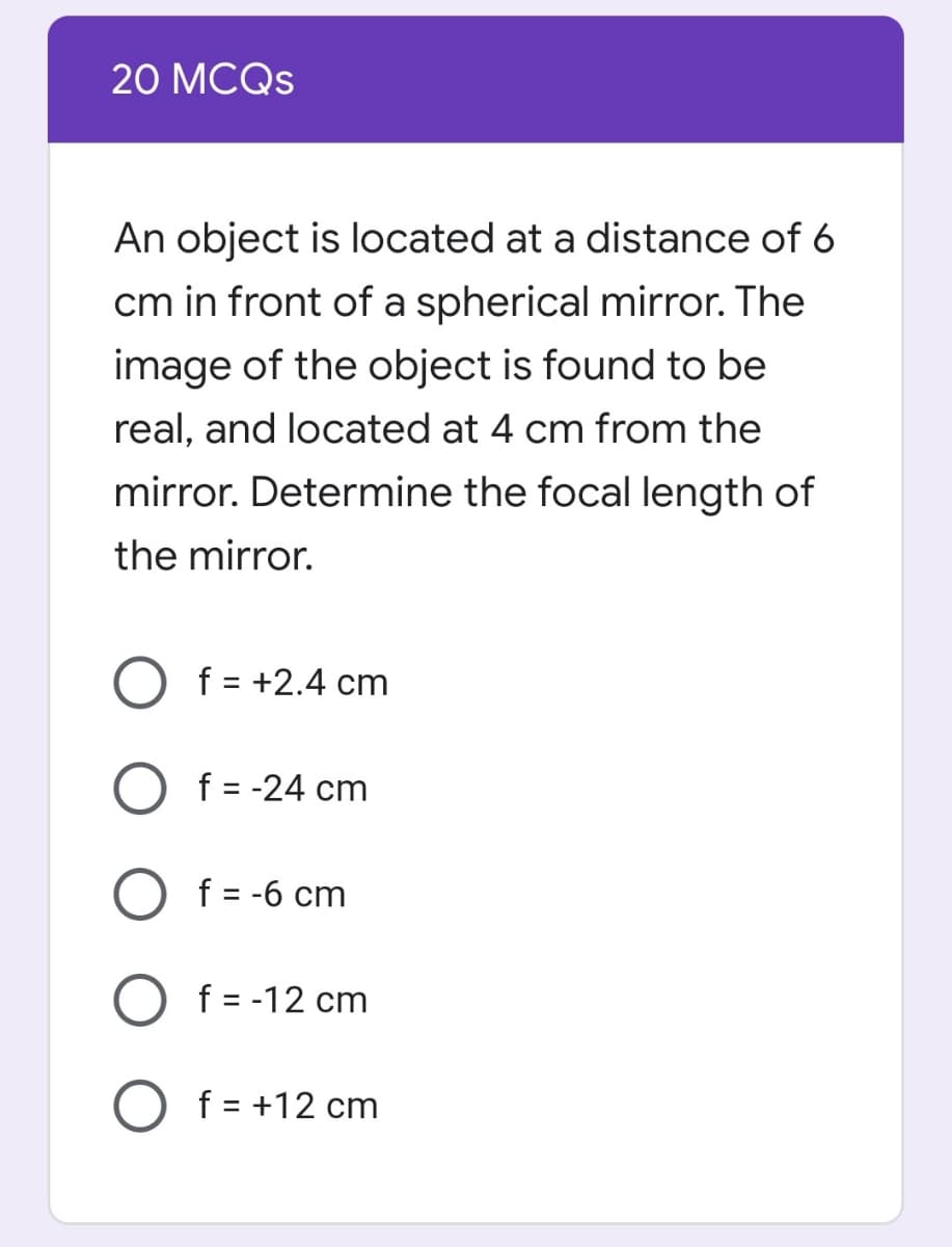 20 МCQS
An object is located at a distance of 6
cm in front of a spherical mirror. The
image of the object is found to be
real, and located at 4 cm from the
mirror. Determine the focal length of
the mirror.
O f = +2.4 cm
f = -24 cm
f = -6 cm
f = -12 cm
O f = +12 cm
