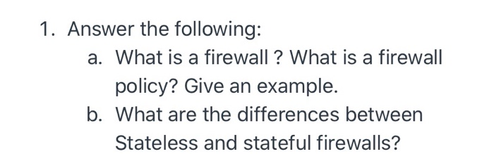 1. Answer the following:
a. What is a firewall? What is a firewall
policy? Give an example.
b. What are the differences between
Stateless and stateful firewalls?