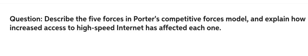 Question: Describe the five forces in Porter's competitive forces model, and explain how
increased access to high-speed Internet has affected each one.