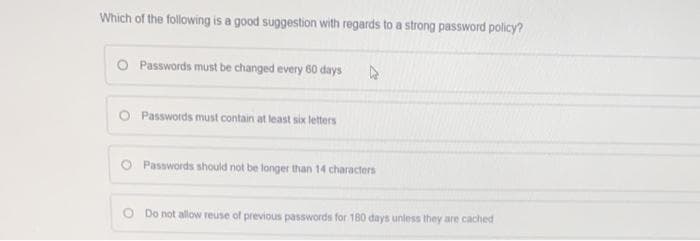 Which of the following is a good suggestion with regards to a strong password policy?
O Passwords must be changed every 60 days
Passwords must contain at least six letters
O Passwords should not be longer than 14 characters
Do not allow reuse of previous passwords for 180 days unless they are cached