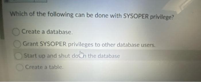 Which of the following can be done with SYSOPER privilege?
Create a database.
Grant SYSOPER privileges to other database users.
Start up and shut doh the database
Create a table.