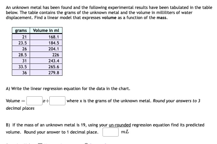 An unknown metal has been found and the following experimental results have been tabulated in the table
below. The table contains the grams of the unknown metal and the volume in milliliters of water
displacement. Find a linear model that expresses volume as a function of the mass.
grams Volume in ml
21
168.1
23.5
184.5
26
204.1
28.5
226
31
243.4
33.5
265.6
36
279.8
A) Write the linear regression equation for the data in the chart.
Volume
decimal places
+x
where x is the grams of the unknown metal. Round your answers to 3
B) If the mass of an unknown metal is 19, using your un-rounded regression equation find its predicted
volume. Round your answer to 1 decimal place.
mL