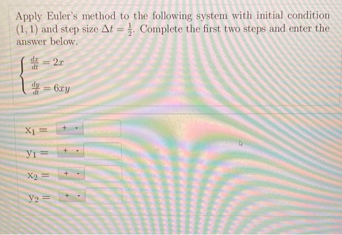 Apply Euler's method to the following system with initial condition
(1, 1) and step size At=. Complete the first two steps and enter the
answer below.
= 2x
d=6xy
dt
X₁ =
Y1 =
X2
Y2 =
+
+
+
4
4
<