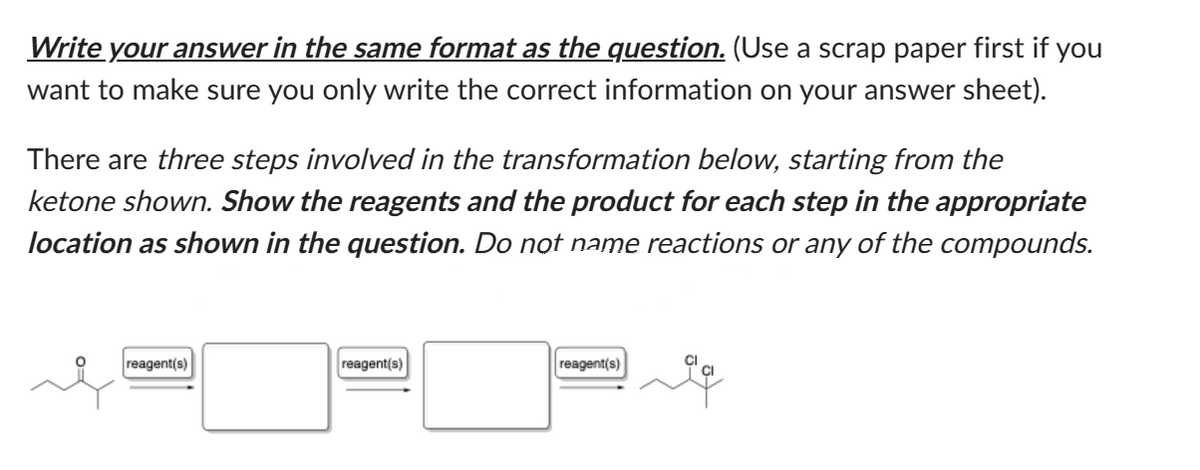 Write your answer in the same format as the question. (Use a scrap paper first if you
want to make sure you only write the correct information on your answer sheet).
There are three steps involved in the transformation below, starting from the
ketone shown. Show the reagents and the product for each step in the appropriate
location as shown in the question. Do not name reactions or any of the compounds.
reagent(s)
reagent(s)
reagent(s)