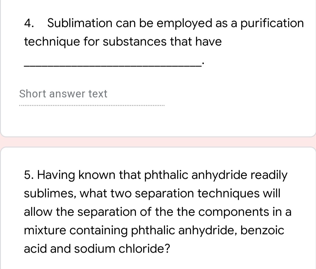 4. Sublimation can be employed as a purification
technique for substances that have
Short answer text
5. Having known that phthalic anhydride readily
sublimes, what two separation techniques will
allow the separation of the the components in a
mixture containing phthalic anhydride, benzoic
acid and sodium chloride?
