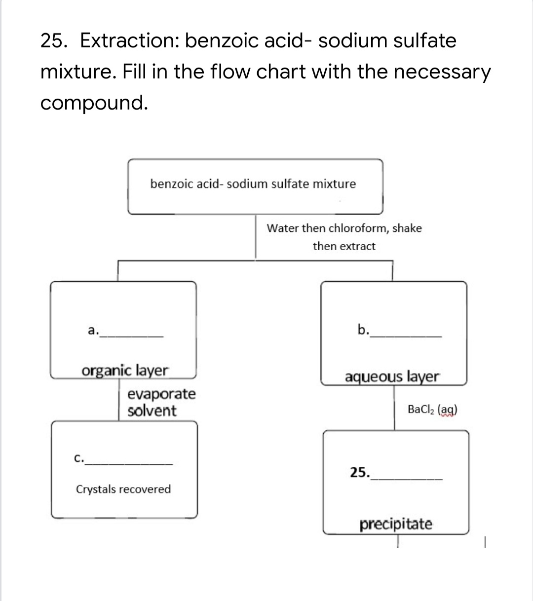 25. Extraction: benzoic acid- sodium sulfate
mixture. Fill in the flow chart with the necessary
compound.
benzoic acid- sodium sulfate mixture
Water then chloroform, shake
then extract
a.
b.
organic layer
aqueous layer
evaporate
solvent
BaCl, (ag)
с.
25.
Crystals recovered
precipitate
|
