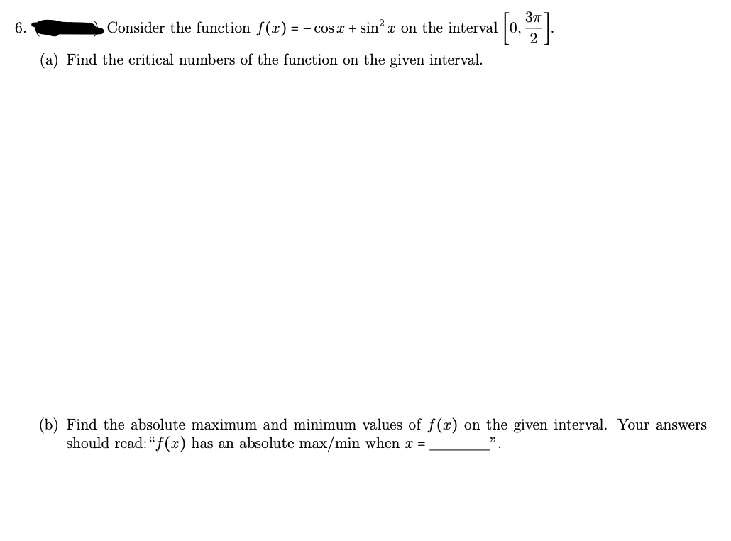 3T
6.
Consider the function f(x)
= - Cos x + sin x on the interval
(a) Find the critical numbers of the function on the given interval.
(b) Find the absolute maximum and minimum values of f(x) on the given interval. Your answers
should read:"f (x) has an absolute max/min when x =

