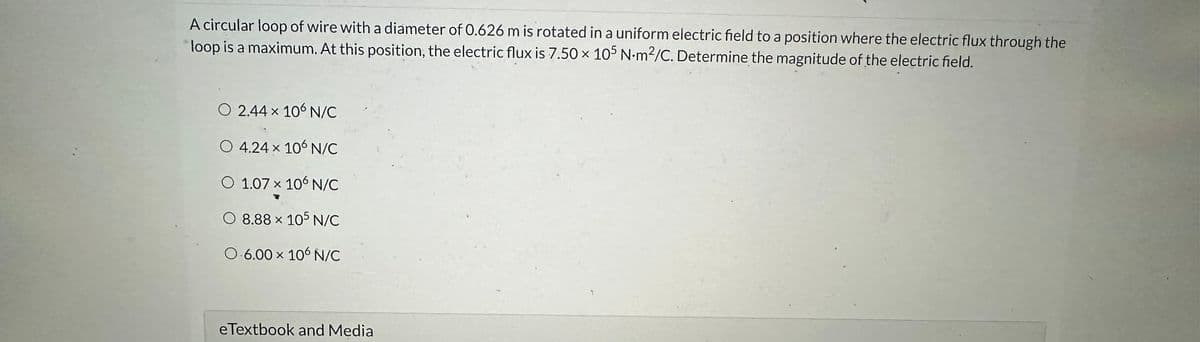 A circular loop of wire with a diameter of 0.626 m is rotated in a uniform electric field to a position where the electric flux through the
loop is a maximum. At this position, the electric flux is 7.50 x 105 N-m²/C. Determine the magnitude of the electric field.
O 2.44 × 106 N/C
O 4.24 × 106 N/C
O 1.07 x 106 N/C
O 8.88 x 105 N/C
O.6.00 x 106 N/C
eTextbook and Media