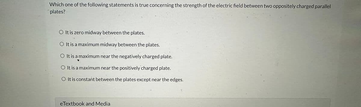 Which one of the following statements is true concerning the strength of the electric field between two oppositely charged parallel
plates?
O It is zero midway bétween the plates.
O It is a maximum midway between the plates.
O It is a maximum near the negatively charged plate.
It is a maximum near the positively charged plate.
O It is constant between the plates except near the edges.
eTextbook and Media