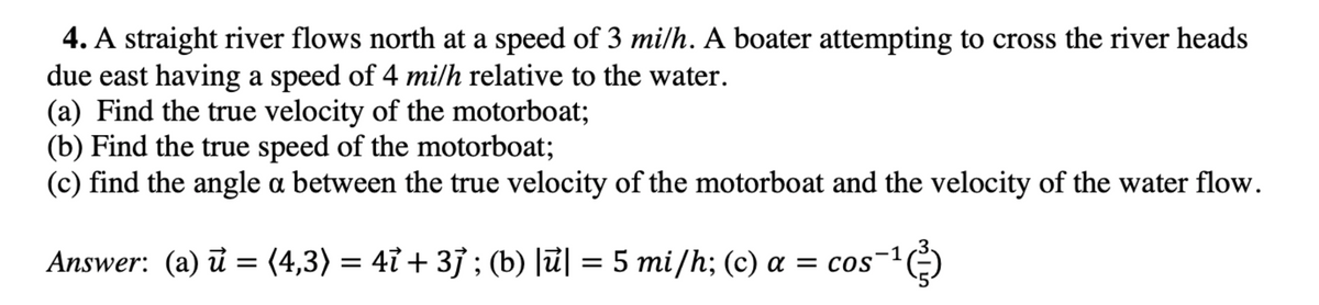 4. A straight river flows north at a speed of 3 mi/h. A boater attempting to cross the river heads
due east having a speed of 4 mi/h relative to the water.
(a) Find the true velocity of the motorboat;
(b) Find the true speed of the motorboat;
(c) find the angle a between the true velocity of the motorboat and the velocity of the water flow.
Answer: (a) u (4,3) = 4ỉ + 3j; (b) |ū| = 5 mi/h; (c) a = cos
=
¹)