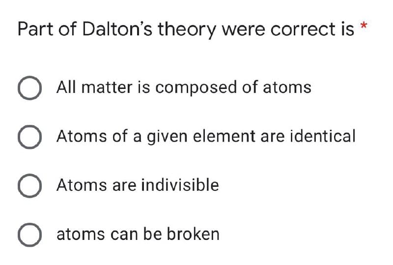 *
Part of Dalton's theory were correct is
O All matter is composed of atoms
O Atoms of a given element are identical
O Atoms are indivisible
O atoms can be broken