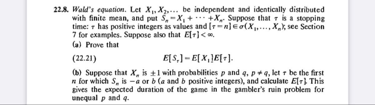 22.8. Wald's equation. Let X₁, X2,... be independent and identically distributed
with finite mean, and put S=X₁ +
is a stopping
+X Suppose that
time: 7 has positive integers as values and [T=n] Eo(X₁,..., X); see Section
7 for examples. Suppose also that E[T]<∞.
(a) Prove that
(22.21)
E[S,] E[X₁]E[T].
(b) Suppose that X, is +1 with probabilities p and q, pq, let 7 be the first
n for which S, is a or b (a and b positive integers), and calculate E[r]. This
gives the expected duration of the game in the gambler's ruin problem for
unequal p and q.