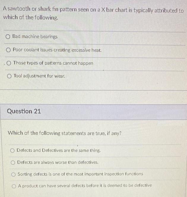 A sawtooth or shark fin pattern seen on a X bar chart is typically attributed to
which of the following.
O Bad machine bearings
O Poor coolant issues creating excessive heat.
O Those types of patterns cannot happen
O Tool adjustment for wear.
Question 21
Which of the following statements are true, if any?
O Defects and Defectives are the same thing.
Defects are always worse than defectives.
O Sorting defects is one of the most important inspection functions
O A product can have several defects before it is deemed to be defective
