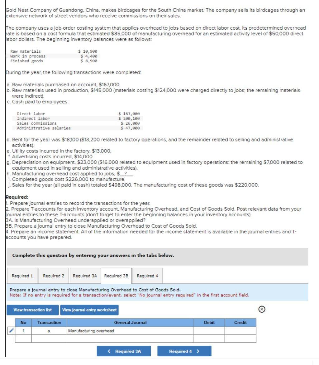 Gold Nest Company of Guandong, China, makes birdcages for the South China market. The company sells its birdcages through an
extensive network of street vendors who receive commissions on their sales.
The company uses a job-order costing system that applies overhead to jobs based on direct labor cost. Its predetermined overhead
rate is based on a cost formula that estimated $85,000 of manufacturing overhead for an estimated activity level of $50,000 direct
abor dollars. The beginning inventory balances were as follows:
Raw materials
Work in process
Finished goods
During the year, the following transactions were completed:
a. Raw materials purchased on account, $167.000.
b. Raw materials used in production, $145,000 (materials costing $124,000 were charged directly to jobs; the remaining materials
were indirect).
c. Cash paid to employees:
Direct labor
Indirect labor
Sales commissions
Administrative salaries
d. Rent for the year was $18.100 ($13,200 related to factory operations, and the remainder related to selling and administrative
activities).
e. Utility costs incurred in the factory, $13,000.
f. Advertising costs incurred, $14,000.
g. Depreciation on equipment, $23.000 ($16.000 related to equipment used in factory operations: the remaining $7,000 related to
equipment used in selling and administrative activities).
$ 10,900
$ 4,498
$ 8,900
h. Manufacturing overhead cost applied to jobs. $___?___
i. Completed goods cost $226,000 to manufacture.
j. Sales for the year (all paid in cash) totaled $498,000. The manufacturing cost of these goods was $220,000.
Required:
Prepare journal entries to record the transactions for the year.
Prepare T-accounts for each inventory account, Manufacturing Overhead, and Cost of Goods Sold. Post relevant data from your
journal entries to these T-accounts (don't forget to enter the beginning balances in your inventory accounts).
BA. Is Manufacturing Overhead underapplied or overapplied?
BB. Prepare a journal entry to close Manufacturing Overhead to Cost of Goods Sold.
4. Prepare an income statement. All of the information needed for the income statement is available in the journal entries and T-
accounts you have prepared.
Required 1
Complete this question by entering your answers in the tabs below.
View transaction list
$ 163,000
$ 200,180
$ 26,000
47,000
$
Required 2 Required 3A Required 3B
Prepare a journal entry to close Manufacturing Overhead to Cost of Goods Sold.
Note: If no entry is required for a transaction/event, select "No journal entry required" in the first account field.
No
1
Transaction
a.
View journal entry worksheet
Required 4
Manufacturing overhead
General Journal
< Required 3A
Required 4 >
Debit
Credit
