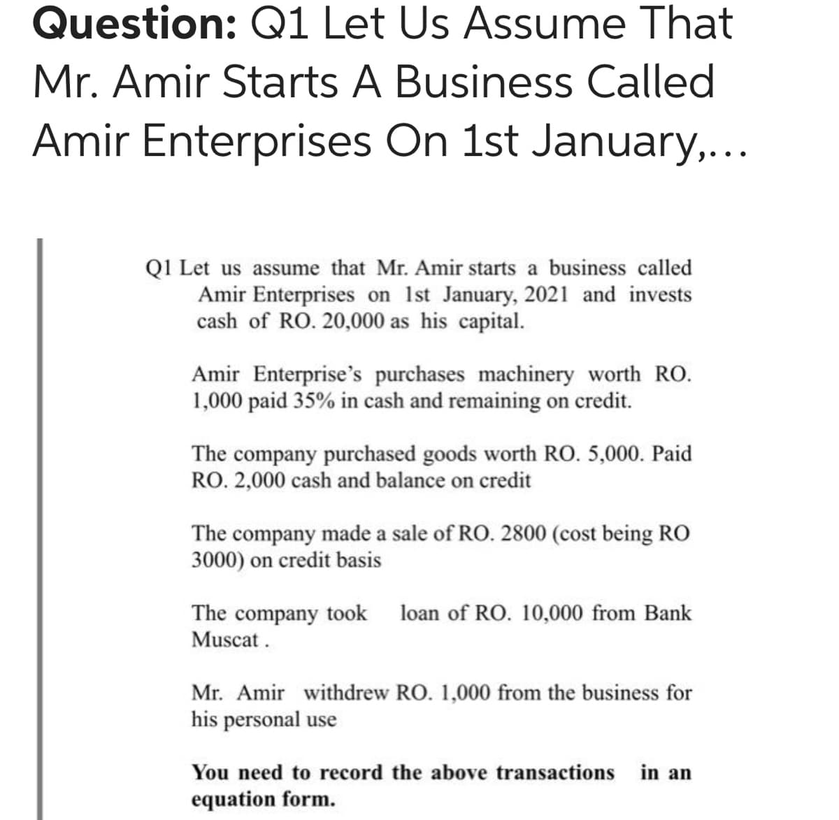 Question: Q1 Let Us Assume That
Mr. Amir Starts A Business Called
Amir Enterprises On 1st January,...
QI Let us assume that Mr. Amir starts a business called
Amir Enterprises on 1st January, 2021 and invests
cash of RO. 20,000 as his capital.
Amir Enterprise's purchases machinery worth RO.
1,000 paid 35% in cash and remaining on credit.
The company purchased goods worth RO. 5,000. Paid
RO. 2,000 cash and balance on credit
The company made a sale of RO. 2800 (cost being RO
3000) on credit basis
The company took loan of RO. 10,000 from Bank
Muscat.
Mr. Amir withdrew RO. 1,000 from the business for
his personal use
You need to record the above transactions in an
equation form.
