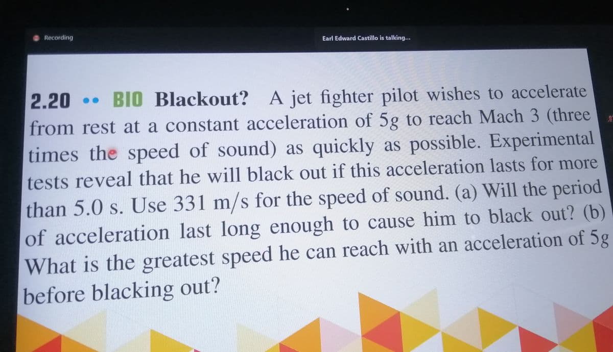 Recording
Earl Edward Castillo is talking...
BIO Blackout? A jet fighter pilot wishes to accelerate
from rest at a constant acceleration of 5g to reach Mach 3 (three
2.20
times the speed of sound) as quickly as possible. Experimental
tests reveal that he will black out if this acceleration lasts for more
than 5.0 s. Use 331 m/s for the speed of sound. (a) Will the period
of acceleration last long enough to cause him to black out? (b)
What is the greatest speed he can reach with an acceleration of 5g
before blacking out?
