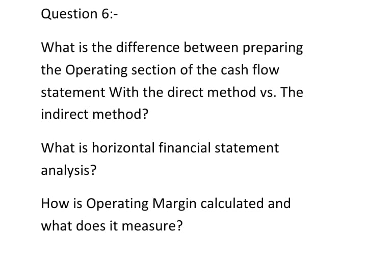 Question 6:-
What is the difference between preparing
the Operating section of the cash flow
statement With the direct method vs. The
indirect method?
What is horizontal financial statement
analysis?
How is Operating Margin calculated and
what does it measure?
