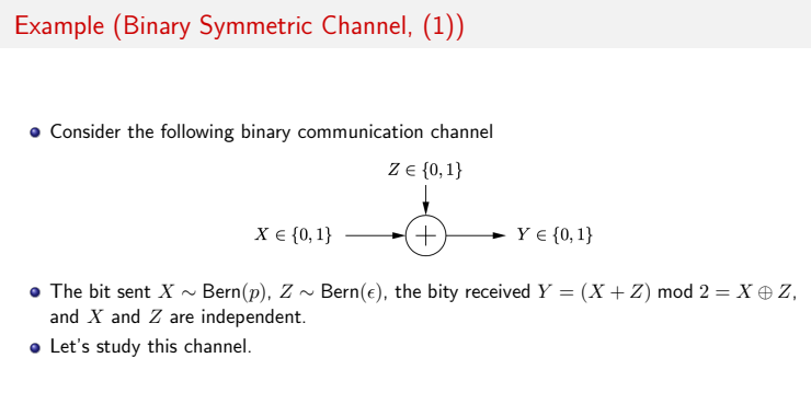 Example (Binary Symmetric Channel, (1))
Consider the following binary communication channel
Z {0, 1}
X € {0, 1}
+,
Y € {0, 1}
• The bit sent X ~ Bern(p), Z ~ Bern(e), the bity received Y = (X+ Z) mod 2 = X e Z,
and X and Z are independent.
• Let's study this channel.
