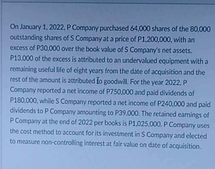 On January 1, 2022, P Company purchased 64,000 shares of the 80,000
outstanding shares of S Company at a price of P1,200,000, with an
excess of P30,000 over the book value of S Company's net assets.
P13,000 of the excess is attributed to an undervalued equipment with a
remaining useful life of eight years from the date of acquisition and the
rest of the amount is attributed fo goodwill. For the year 2022, P
Company reported a net income of P750,000 and paid dividends of
P180,000, while S Company reported a net income of P240,000 and paid
dividends to P Company amounting to P39,000. The retained earnings of
P Company at the end of 2022 per books is P1,025,000. P Company uses
the cost method to account for its investment in S Company and elected
to measure non-controlling interest at fair value on date of acquisition.
