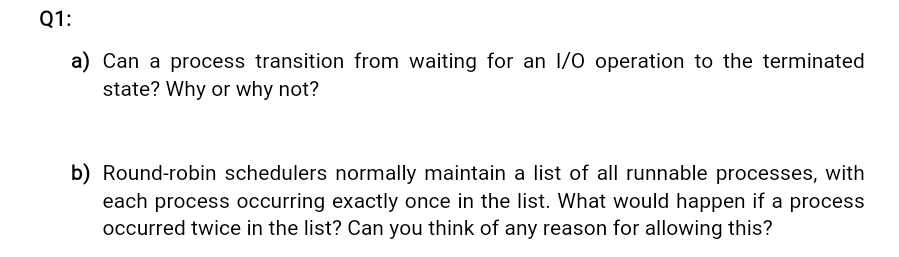 Q1:
a) Can a process transition from waiting for an 1/0 operation to the terminated
state? Why or why not?
b) Round-robin schedulers normally maintain a list of all runnable processes, with
each process occurring exactly once in the list. What would happen if a process
occurred twice in the list? Can you think of any reason for allowing this?
