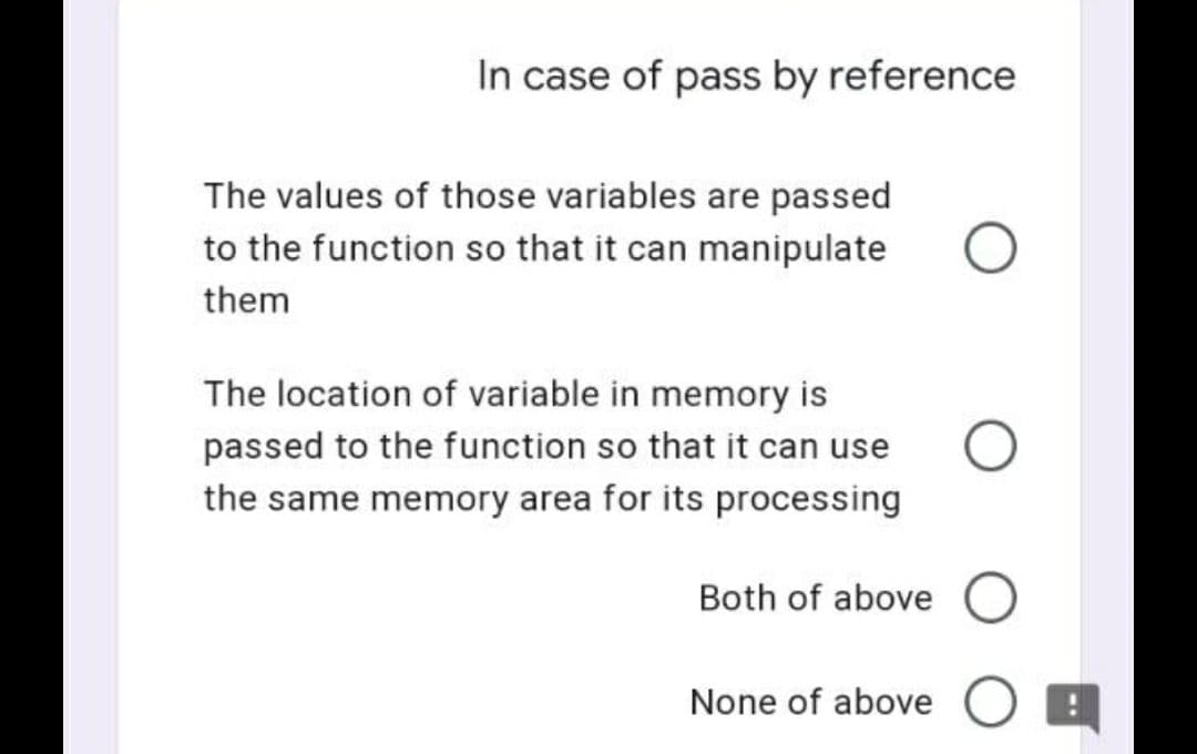In case of pass by reference
The values of those variables are passed
to the function so that it can manipulate
them
The location of variable in memory is
passed to the function so that it can use
the same memory area for its processing
Both of above O
None of above O E
