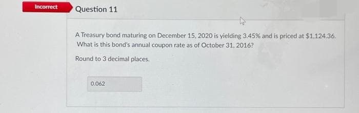 Incorrect
Question 11
A Treasury bond maturing on December 15, 2020 is yielding 3.45% and is priced at $1,124.36.
What is this bond's annual coupon rate as of October 31, 2016?
Round to 3 decimal places.
0.062

