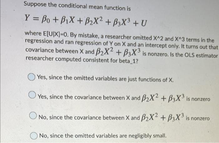 Suppose the conditional mean function is
Y = Bo + BiX + B2X² + B3X3 + U
%3D
where E[U]X]3D0. By mistake, a researcher omitted X^2 and X^3 terms in the
regression and ran regression of Y on X and an intercept only. It turns out that
covariance between X and B2X2 + B3X° is nonzero. Is the OLS estimator
researcher computed consistent for beta 1?
Yes, since the omitted variables are just functions of X.
Yes, since the covariance between X and B2X2 + B3X is nonzero
No, since the covariance between X and B2X4 + B3X° is nonzero
No, since the omitted variables are negligibly small.
