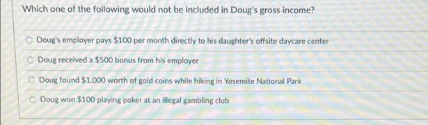 Which one of the following would not be included in Doug's gross income?
C Doug's employer pays $100 per month directly to his daughter's offsite daycare center
C Doug received a $500 bonus from his employer
C Doug found $1.000 worth of gold coins while hiking in Yosemite National Park
C Doug won $100 playing poker at an illegal gambling club
