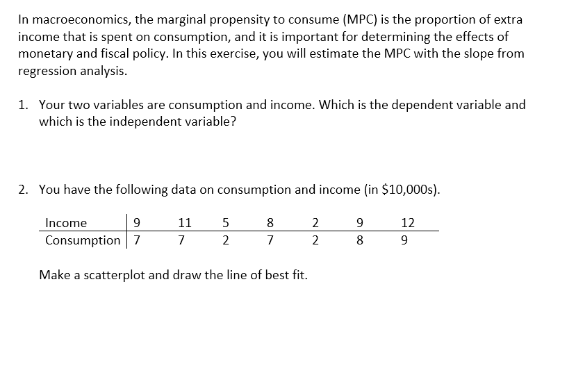 In macroeconomics, the marginal propensity to consume (MPC) is the proportion of extra
income that is spent on consumption, and it is important for determining the effects of
monetary and fiscal policy. In this exercise, you will estimate the MPC with the slope from
regression analysis.
1. Your two variables are consumption and income. Which is the dependent variable and
which is the independent variable?
2. You have the following data on consumption and income (in $10,000s).
Income
Consumption 7
9
11
5
8
2
9
12
7
2
7
2
8
9
Make a scatterplot and draw the line of best fit.