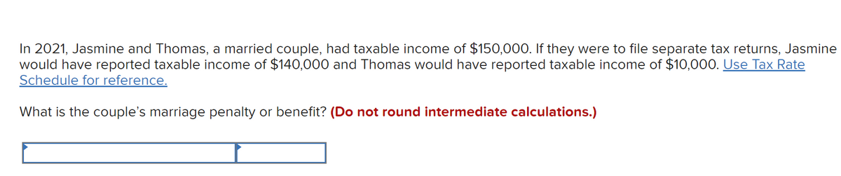 In 2021, Jasmine and Thomas, a married couple, had taxable income of $150,000. If they were to file separate tax returns, Jasmine
would have reported taxable income of $140,000 and Thomas would have reported taxable income of $10,000. Use Tax Rate
Schedule for reference.
What is the couple's marriage penalty or benefit? (Do not round intermediate calculations.)
