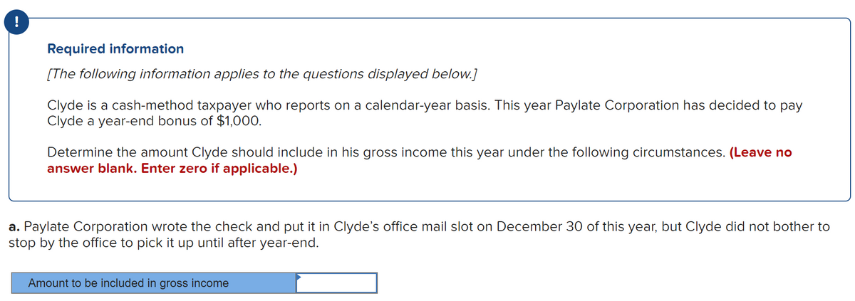 Required information
[The following information applies to the questions displayed below.]
Clyde is a cash-method taxpayer who reports on a calendar-year basis. This year Paylate Corporation has decided to pay
Clyde a year-end bonus of $1,000.
Determine the amount Clyde should include in his gross income this year under the following circumstances. (Leave no
answer blank. Enter zero if applicable.)
a. Paylate Corporation wrote the check and put it in Clyde's office mail slot on December 30 of this year, but Clyde did not bother to
stop by the office to pick it up until after year-end.
Amount to be included in gross income
