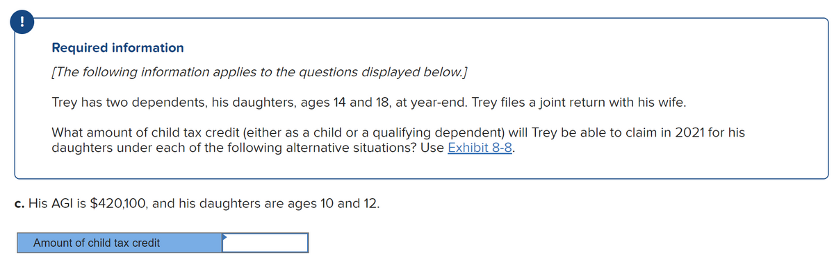 !
Required information
[The following information applies to the questions displayed below.]
Trey has two dependents, his daughters, ages 14 and 18, at year-end. Trey files a joint return with his wife.
What amount of child tax credit (either as a child or a qualifying dependent) will Trey be able to claim in 2021 for his
daughters under each of the following alternative situations? Use Exhibit 8-8.
c. His AGI is $420,100, and his daughters are ages 10 and 12.
Amount of child tax credit
