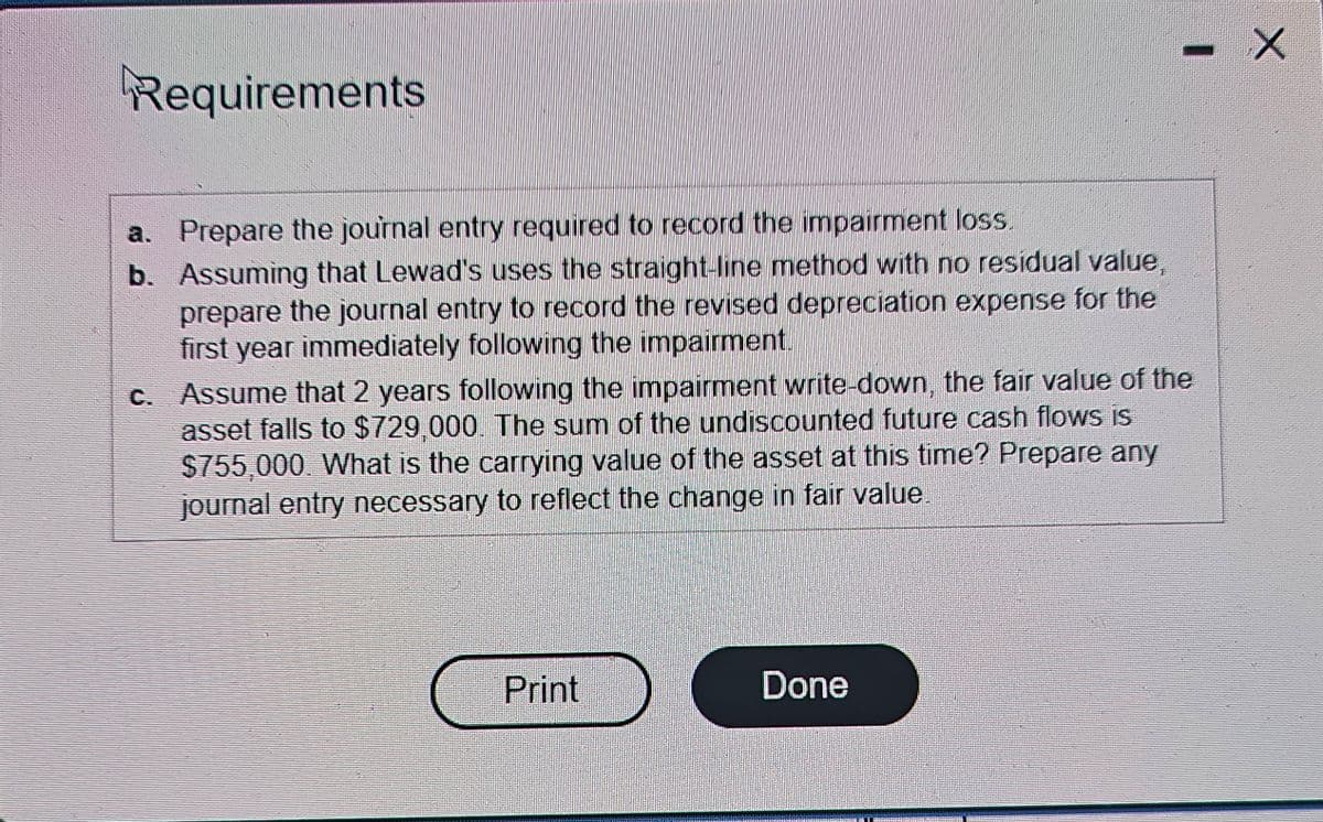 Requirements
a. Prepare the journal entry required to record the impairment loss.
b. Assuming that Lewad's uses the straight-line method with no residual value,
prepare the journal entry to record the revised depreciation expense for the
first year immediately following the impairment.
c. Assume that 2 years following the impairment write-down, the fair value of the
asset falls to $729,000. The sum of the undiscounted future cash flows is
$755,000. What is the carrying value of the asset at this time? Prepare any
journal entry necessary to reflect the change in fair value
Print
Done
- x