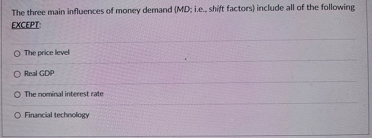 The three main influences of money demand (MD; i.e., shift factors) include all of the following
EXCEPT:
O The price level
O Real GDP
O The nominal interest rate
O Financial technology